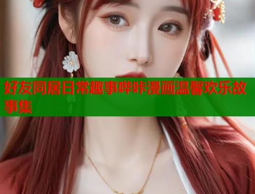 好友同居日常趣事哔咔漫画温馨欢乐故事集  第1张