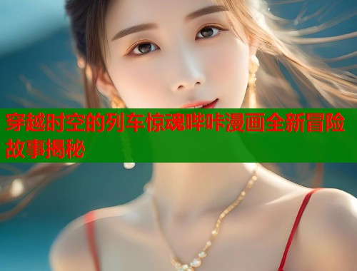 穿越时空的列车惊魂哔咔漫画全新冒险故事揭秘  第1张